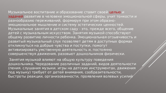 Музыкальное воспитание и образование ставит своей целью и задачей развитие в человеке эмоциональной сферы, учит тонкости и разнообразию переживаний, формируя при этом образно-эмоциональное мышление и систему эстетических ценностей. Музыкальные занятия в детском саду - это, прежде всего, общение детей с музыкальным искусством. Занятия музыкой способствуют общему развитию личности ребенка. Эмоциональная отзывчивость и развитый музыкальный слух позволяет детям в доступных формах откликнуться на добрые чувства и поступки, помогут активизировать умственную деятельность и, постоянно совершенствуя движения, разовьют дошкольников физически.  Занятия музыкой влияют на общую культуру поведения дошкольника. Чередование различных заданий, видов деятельности (пения. слушания музыки. игры на детских инструментах, движения под музыку) требует от детей внимания, сообразительности, быстроты реакции, организованности, проявления волевых усилий  