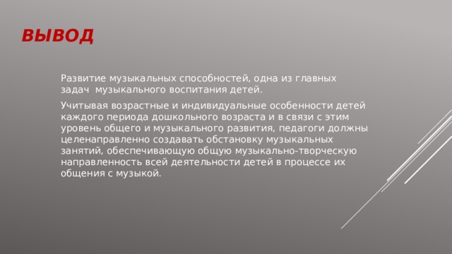 вывод Развитие музыкальных способностей, одна из главных задач музыкального воспитания детей. Учитывая возрастные и индивидуальные особенности детей каждого периода дошкольного возраста и в связи с этим уровень общего и музыкального развития, педагоги должны целенаправленно создавать обстановку музыкальных занятий, обеспечивающую общую музыкально-творческую направленность всей деятельности детей в процессе их общения с музыкой. 