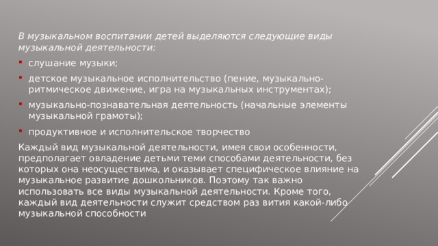 В музыкальном воспитании детей выделяются следующие виды музыкальной деятельности: слушание музыки; детское музыкальное исполнительство (пение, музыкально-ритмическое движение, игра на музыкальных инструментах); музыкально-познавательная деятельность (начальные элементы музыкальной грамоты); продуктивное и исполнительское творчество Каждый вид музыкальной деятельности, имея свои особенности, предполагает овладение детьми теми способами деятельности, без которых она неосуществима, и оказывает специфическое влияние на музыкальное развитие дошкольников. Поэтому так важно использовать все виды музыкальной деятельности. Кроме того, каждый вид деятельности служит средством раз вития какой-либо музыкальной способности 