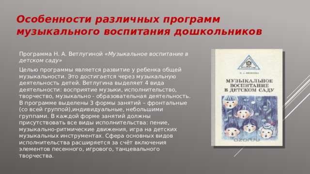 Особенности различных программ музыкального воспитания дошкольников Программа Н. А. Ветлугиной «Музыкальное воспитание в детском саду» Целью программы является развитие у ребенка общей музыкальности. Это достигается через музыкальную деятельность детей. Ветлугина выделяет 4 вида деятельности: восприятие музыки, исполнительство, творчество, музыкально - образовательная деятельность. В программе выделены 3 формы занятий – фронтальные (со всей группой),индивидуальные, небольшими группами. В каждой форме занятий должны присутствовать все виды исполнительства: пение, музыкально-ритмические движения, игра на детских музыкальных инструментах. Сфера основных видов исполнительства расширяется за счёт включения элементов песенного, игрового, танцевального творчества. 