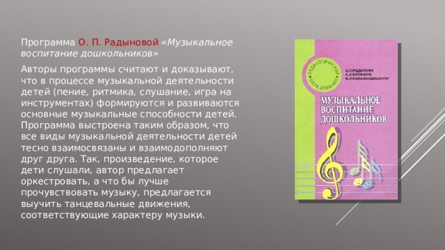 Программа О. П. Радыновой «Музыкальное воспитание дошкольников» Авторы программы считают и доказывают, что в процессе музыкальной деятельности детей (пение, ритмика, слушание, игра на инструментах) формируются и развиваются основные музыкальные способности детей. Программа выстроена таким образом, что все виды музыкальной деятельности детей тесно взаимосвязаны и взаимодополняют друг друга. Так, произведение, которое дети слушали, автор предлагает оркестровать, а что бы лучше прочувствовать музыку, предлагается выучить танцевальные движения, соответствующие характеру музыки. 