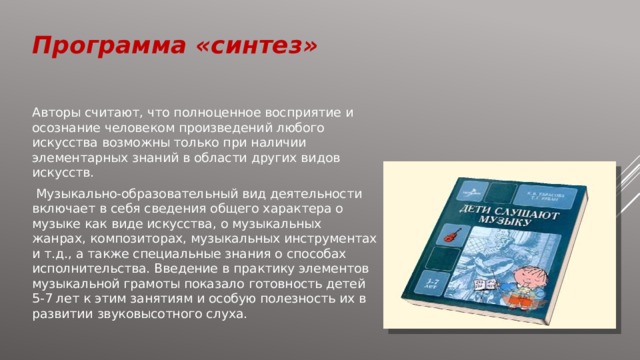 Программа «синтез» Авторы считают, что полноценное восприятие и осознание человеком произведений любого искусства возможны только при наличии элементарных знаний в области других видов искусств.  Музыкально-образовательный вид деятельности включает в себя сведения общего характера о музыке как виде искусства, о музыкальных жанрах, композиторах, музыкальных инструментах и т.д., а также специальные знания о способах исполнительства. Введение в практику элементов музыкальной грамоты показало готовность детей 5-7 лет к этим занятиям и особую полезность их в развитии звуковысотного слуха. 