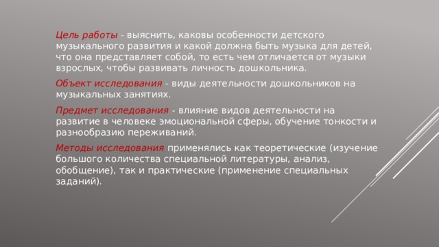 Цель работы  - выяснить, каковы особенности детского музыкального развития и какой должна быть музыка для детей, что она представляет собой, то есть чем отличается от музыки взрослых, чтобы развивать личность дошкольника. Объект исследования - виды деятельности дошкольников на музыкальных занятиях. Предмет исследования - влияние видов деятельности на развитие в человеке эмоциональной сферы, обучение тонкости и разнообразию переживаний. Методы исследования  применялись как теоретические (изучение большого количества специальной литературы, анализ, обобщение), так и практические (применение специальных заданий). 