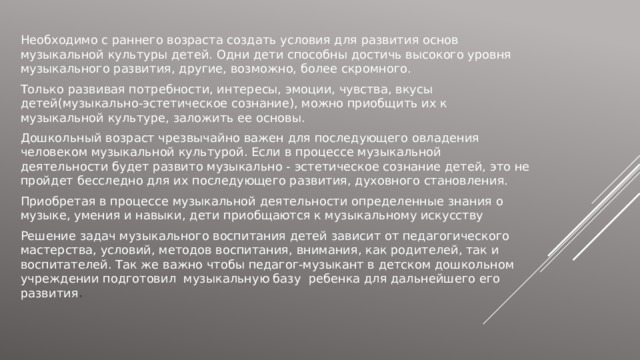 Необходимо с раннего возраста создать условия для развития основ музыкальной культуры детей. Одни дети способны достичь высокого уровня музыкального развития, другие, возможно, более скромного. Только развивая потребности, интересы, эмоции, чувства, вкусы детей(музыкально-эстетическое сознание), можно приобщить их к музыкальной культуре, заложить ее основы. Дошкольный возраст чрезвычайно важен для последующего овладения человеком музыкальной культурой. Если в процессе музыкальной деятельности будет развито музыкально - эстетическое сознание детей, это не пройдет бесследно для их последующего развития, духовного становления. Приобретая в процессе музыкальной деятельности определенные знания о музыке, умения и навыки, дети приобщаются к музыкальному искусству Решение задач музыкального воспитания детей зависит от педагогического мастерства, условий, методов воспитания, внимания, как родителей, так и воспитателей. Так же важно чтобы педагог-музыкант в детском дошкольном учреждении подготовил музыкальную базу ребенка для дальнейшего его развития .  