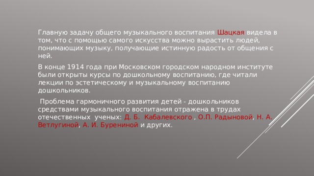 Главную задачу общего музыкального воспитания Шацкая видела в том, что с помощью самого искусства можно вырастить людей, понимающих музыку, получающие истинную радость от общения с ней. В конце 1914 года при Московском городском народном институте были открыты курсы по дошкольному воспитанию, где читали лекции по эстетическому и музыкальному воспитанию дошкольников.  Проблема гармоничного развития детей - дошкольников средствами музыкального воспитания отражена в трудах отечественных ученых: Д. Б. Кабалевского , О.П. Радыновой , Н. А. Ветлугиной , А. И. Бурениной и других. 