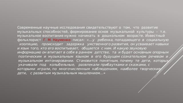 Современные научные исследования свидетельствуют о том, что развитие музыкальных способностей, формирование основ музыкальной культуры – т.е. музыкальное воспитание нужно начинать в дошкольном возрасте. Известный фольклорист Г. М. Науменко писал: «…у ребенка, попадающего в социальную изоляцию, происходит задержка умственного развития, он усваивает навыки и язык того, кто его воспитывает, общается с ним. И какую звуковую информацию он впитает в себя в раннем детстве, та и будет основным опорным поэтическим и музыкальным языком в его будущем сознательном речевом и музыкальном интонировании. Становится понятным, почему те дети, которых укачивали под колыбельные, развлекали прибаутками и сказками, с которыми играли, по многочисленным наблюдениям, наиболее творческие дети, с развитым музыкальным мышлением…» 