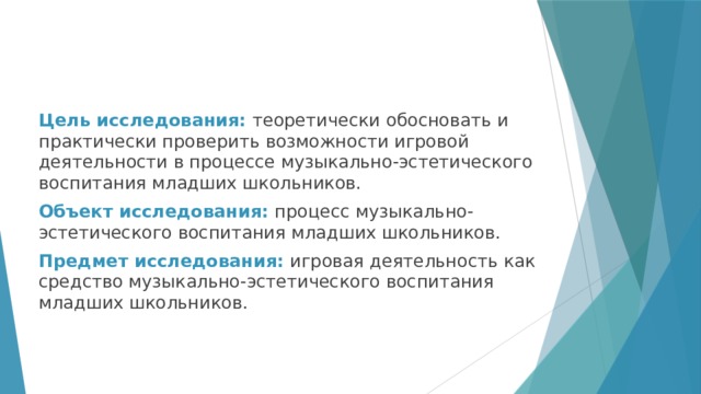 Цель исследования: теоретически обосновать и практически проверить возможности игровой деятельности в процессе музыкально-эстетического воспитания младших школьников. Объект исследования: процесс музыкально-эстетического воспитания младших школьников. Предмет исследования: игровая деятельность как средство музыкально-эстетического воспитания младших школьников. 