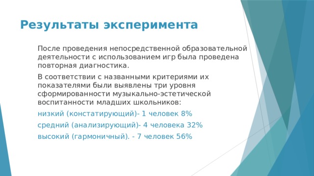 Результаты эксперимента После проведения непосредственной образовательной деятельности с использованием игр была проведена повторная диагностика. В соответствии с названными критериями их показателями были выявлены три уровня сформированности музыкально-эстетической воспитанности младших школьников: низкий (констатирующий)- 1 человек 8% средний (анализирующий)- 4 человека 32% высокий (гармоничный). - 7 человек 56% 