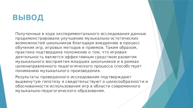 вывод Полученные в ходе экспериментального исследования данные продемонстрировали улучшение музыкально-эстетических возможностей школьников благодаря внедрению в процесс обучения игр, игровых методов и приемов. Таким образом, практика подтвердила положение о том, что игровая деятельность является эффективным средством развития музыкального восприятия младших школьников и в рамках целенаправленного педагогического процесса способствует пониманию музыкального произведения. Результаты проведенного исследования подтверждают выдвинутую гипотезу и свидетельствуют о целесообразности и обоснованности использования игр в области современного музыкально-педагогического образования. 