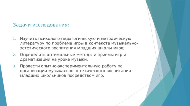 Задачи исследования: Изучить психолого-педагогическую и методическую литературу по проблеме игры в контексте музыкально–эстетического воспитания младших школьников; Определить оптимальные методы и приемы игр и драматизации на уроке музыки. Провести опытно-экспериментальную работу по организации музыкально-эстетического воспитания младших школьников посредством игр. 