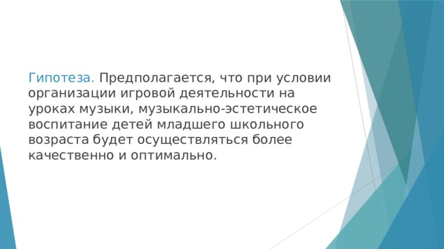 Гипотеза. Предполагается, что при условии организации игровой деятельности на уроках музыки, музыкально-эстетическое воспитание детей младшего школьного возраста будет осуществляться более качественно и оптимально. 