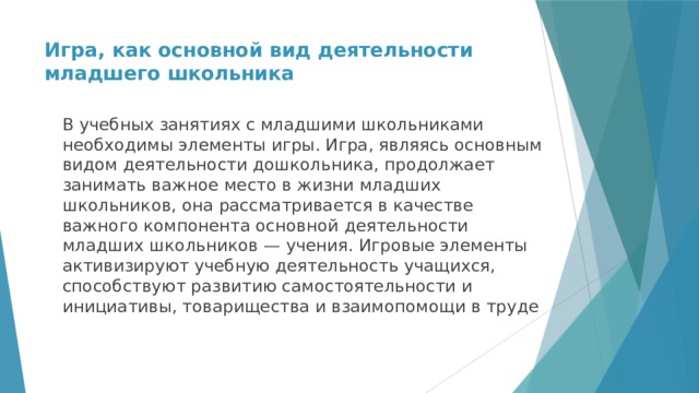 Игра, как основной вид деятельности младшего школьника   В учебных занятиях с младшими школьниками необходимы элементы игры. Игра, являясь основным видом деятельности дошкольника, продолжает занимать важное место в жизни младших школьников, она рассматривается в качестве важного компонента основной деятельности младших школьников — учения. Игровые элементы активизируют учебную деятельность учащихся, способствуют развитию самостоятельности и инициативы, товарищества и взаимопомощи в труде 