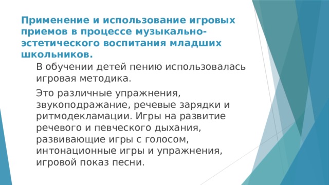 Применение и использование игровых приемов в процессе музыкально-эстетического воспитания младших школьников. В обучении детей пению использовалась игровая методика. Это различные упражнения, звукоподражание, речевые зарядки и ритмодекламации. Игры на развитие речевого и певческого дыхания, развивающие игры с голосом, интонационные игры и упражнения, игровой показ песни. 