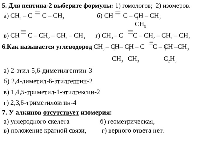 5. Для пентина-2 выберите формулы: 1) гомологов; 2) изомеров.  а) CH 3  – C C – CH 3  б) CH  C – CH  – CH 3  CH 3  в) CH C – CH 2 – CH 2 – CH 3 г) CH 3 – C    C – CH 2 – CH 2 – CH 3 6. Как называется углеводород  CH 3 – CH–  CH –  C  C –  CH –CH 3  С H 3 CH 3   C 2 H 5  а) 2-этил-5,6-диметилгептин-3  б) 2,4-диметил-6-этилгептин-2  в) 1,4,5-триметил-1-этилгексин-2  г) 2,3,6-триметилоктин-4 7. У алкинов отсутствует изомерия:  а) углеродного скелета б) геометрическая,  в) положение кратной связи, г) верного ответа нет. 