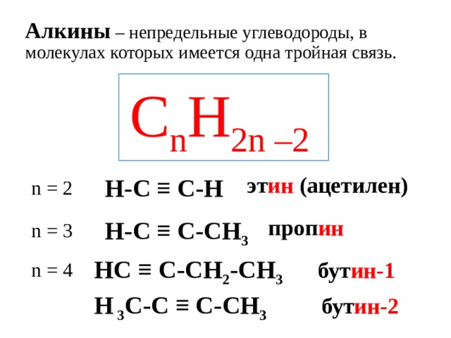 Алкины – непредельные углеводороды, в молекулах которых имеется одна тройная связь. C n H 2n –2  эт ин (ацетилен)  H-C ≡ C-H n = 2  проп ин  H-C ≡ C- С H 3 n = 3  HC ≡ C- С H 2 - С H 3  бут ин-1 n = 4  H 3 C-C ≡ С - С H 3  бут ин-2 