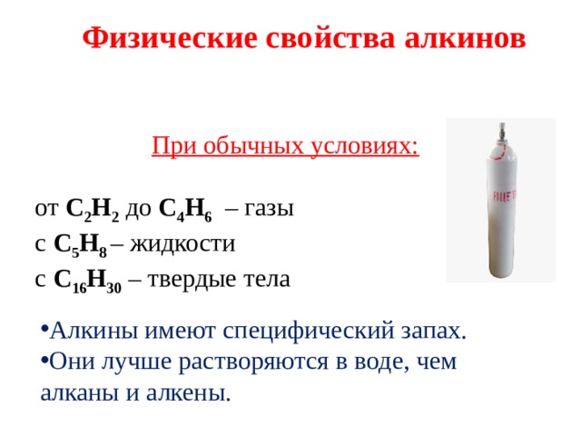 Физические свойства алкинов При обычных условиях:  от С 2 Н 2  до С 4 Н 6   – газы с С 5 Н 8  – жидкости с С 16 Н 30  – твердые тела Алкины имеют специфический запах. Они лучше растворяются в воде, чем алканы и алкены. 