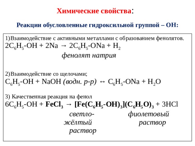 Химические  свойства : Реакции обусловленные гидроксильной группой – ОН: 1)Взаимодействие с активными металлами с образованием фенолятов. 2C 6 H 5 -OH + 2Na → 2C 6 H 5 -ONa + H 2                                фенолят натрия 2)Взаимодействие со щелочами; C 6 H 5 -OH + NaOH  (водн. р-р)  ↔ C 6 H 5 -ONa + H 2 O 3) Качественная реакция на фенол 6C 6 H 5 -OH +  FeCl 3  →  [Fe(C 6 H 5 -OH) 3 ](C 6 H 5 O) 3  + 3HCl                                    светло-                  фиолетовый                                 жёлтый раствор                                    раствор 