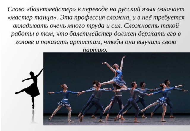 Слово «балетмейстер» в переводе на русский язык означает «мастер танца». Эта профессия сложна, и в неё требуется вкладывать очень много труда и сил. Сложность такой работы в том, что балетмейстер должен держать его в голове и показать артистам, чтобы они выучили свою партию. 