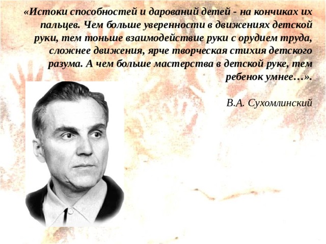 «Истоки способностей и дарований детей - на кончиках их пальцев. Чем больше уверенности в движениях детской руки, тем тоньше взаимодействие руки с орудием труда, сложнее движения, ярче творческая стихия детского разума. А чем больше мастерства в детской руке, тем ребенок умнее…».   В.А. Сухомлинский