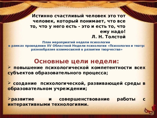   Истинно счастливый человек это тот человек, который понимает, что все то, что у него есть - это и есть то, что ему надо! Л. Н. Толстой   План мероприятий недели психологии  в рамках проведения XV Областной Недели психологии «Психология и театр: разнообразие взаимосвязей в развитии творчества»   Основные цели недели:  повышение психологической компетентности всех субъектов образовательного процесса;   создание психологической, развивающей среды в образовательном учреждении;  развитие и совершенствование работы с интерактивными технологиями. 