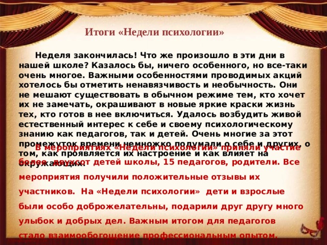 Итоги «Недели психологии» Неделя закончилась! Что же произошло в эти дни в нашей школе? Казалось бы, ничего особенного, но все-таки очень многое. Важными особенностями проводимых акций хотелось бы отметить ненавязчивость и необычность. Они не мешают существовать в обычном режиме тем, кто хочет их не замечать, окрашивают в новые яркие краски жизнь тех, кто готов в нее включиться. Удалось возбудить живой естественный интерес к себе и своему психологическому знанию как педагогов, так и детей. Очень многие за этот промежуток времени немножко подумали о себе и других, о том, как проявляется их настроение и как влияет на окружающих. В мероприятиях «Недели психологии» приняли участие более двухсот детей школы, 15 педагогов, родители. Все мероприятия получили положительные отзывы их участников. На «Недели психологии» дети и взрослые были особо доброжелательны, подарили друг другу много улыбок и добрых дел. Важным итогом для педагогов стало взаимообогощение профессиональным опытом. 