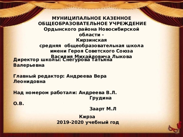 МУНИЦИПАЛЬНОЕ КАЗЕННОЕ   ОБЩЕОБРАЗОВАТЕЛЬНОЕ УЧРЕЖДЕНИЕ Ордынского района Новосибирской области - Кирзинская средняя  общеобразовательная школа имени Героя Советского Союза Василия Михайловича Лыкова Директор школы: Снегурова Татьяна Валерьевна  Главный редактор: Андреева Вера Леонидовна  Над номером работали: Андреева В.Л.  Грудина О.В.  Заарт М.Л  Кирза 2019-2020 учебный год   