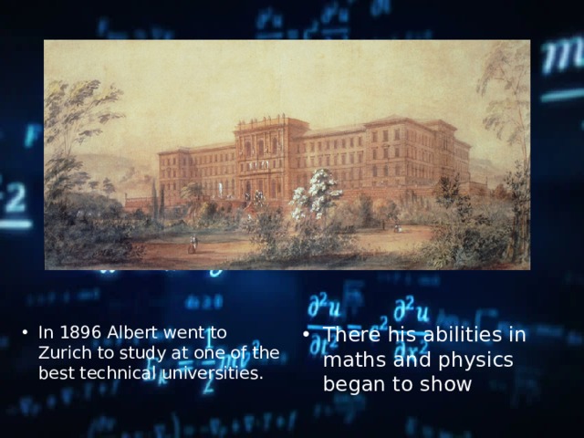 In 1896 Albert went to Zurich to study at one of the best technical universities. There his abilities in maths and physics began to show 