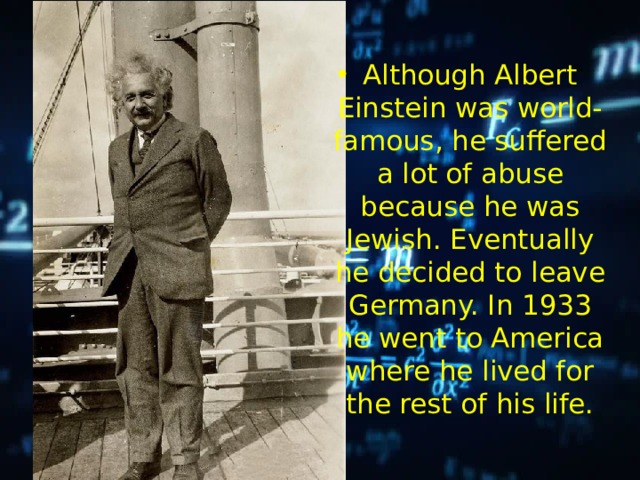 Although Albert Einstein was world- famous, he suffered a lot of abuse because he was Jewish. Eventually he decided to leave Germany. In 1933 he went to America where he lived for the rest of his life. 