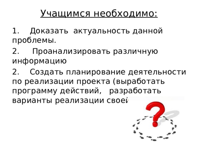 Учащимся необходимо:   1.    Доказать  актуальность данной  проблемы. 2.     Проанализировать различную информацию 2.    Создать планирование деятельности по реализации проекта (выработать программу действий,   разработать варианты реализации своей программы).   