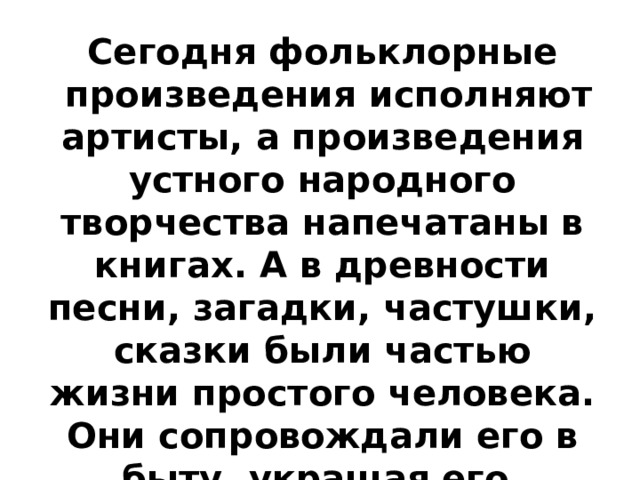 Сегодня фольклорные  произведения исполняют артисты, а произведения устного народного творчества напечатаны в книгах. А в древности песни, загадки, частушки, сказки были частью жизни простого человека. Они сопровождали его в быту, украшая его, сопутствовали людям с рождения до смерти. 
