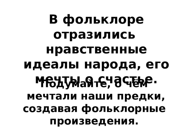 В фольклоре отразились нравственные идеалы народа, его мечты о счастье. Подумайте, о чём  мечтали наши предки, создавая фольклорные произведения. 