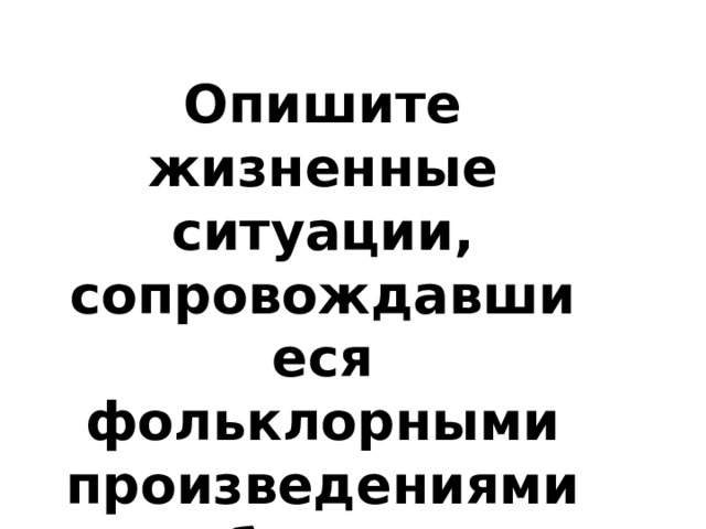 Опишите жизненные ситуации, сопровождавшиеся фольклорными произведениями и обрядами. 