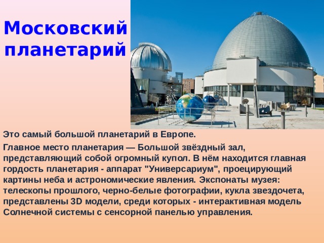 Московский планетарий Это самый большой планетарий в Европе. Главное место планетария — Большой звёздный зал, представляющий собой огромный купол. В нём находится главная гордость планетария - аппарат 