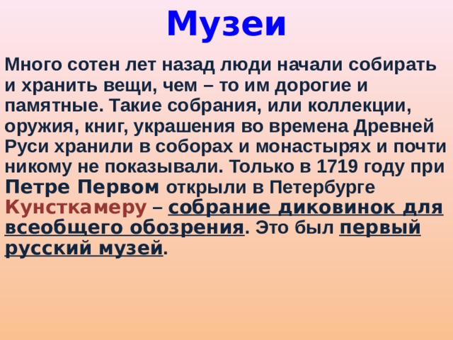 Музеи   Много сотен лет назад люди начали собирать и хранить вещи, чем – то им дорогие и памятные. Такие собрания, или коллекции, оружия, книг, украшения во времена Древней Руси хранили в соборах и монастырях и почти никому не показывали. Только в 1719 году при Петре Первом открыли в Петербурге Кунсткамеру – собрание диковинок для всеобщего обозрения . Это был первый русский музей . 