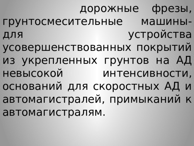  дорожные  фрезы, грунтосмесительные машины- для устройства усовершенствованных покрытий из укрепленных грунтов на АД невысокой интенсивности, оснований для скоростных АД и автомагистралей, примыканий к автомагистралям. 