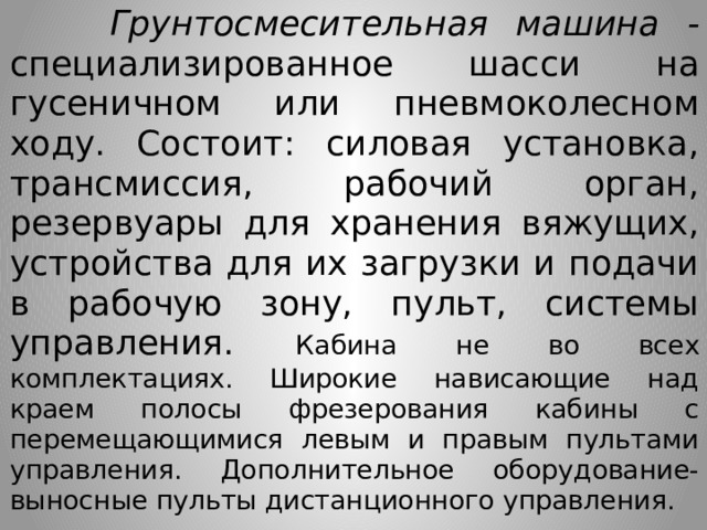  Грунтосмесительная машина - специализированное шасси на гусеничном или пневмоколесном ходу. Состоит: силовая установка, трансмиссия, рабочий орган, резервуары для хранения вяжущих, устройства для их загрузки и подачи в рабочую зону, пульт, системы управления. Кабина не во всех комплектациях. Широкие нависающие над краем полосы фрезерования кабины с перемещающимися левым и правым пультами управления. Дополнительное оборудование- выносные пульты дистанционного управления. 