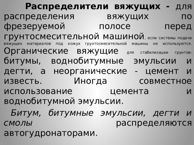  Распределители вяжущих - для распределения вяжущих по фрезеруемой полосе перед грунтосмесительной машиной , если системы подачи вяжущих материалов под кожух грунтосмесительной машины не используются. Органические вяжущие для стабилизации грунтов- битумы, воднобитумные эмульсии и дегти, а неорганические - цемент и известь. Иногда совместное использование цемента и воднобитумной эмульсии.  Битум, битумные эмульсии, дегти и смолы распределяются автогудронаторами. 