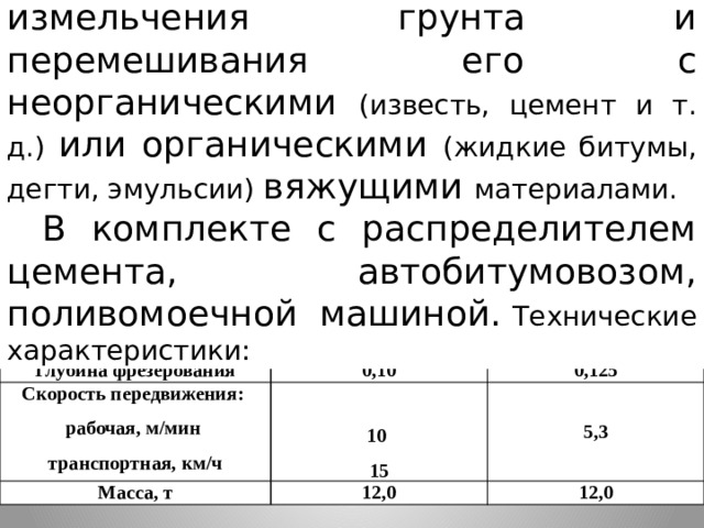 Фреза дорожная- для измельчения грунта и перемешивания его с неорганическими (известь, цемент и т. д.) или органическими (жидкие битумы, дегти, эмульсии) вяжущими материалами. В комплекте с распределителем цемента, автобитумовозом, поливомоечной машиной.  Технические характеристики: Показатель Ширина фрезерования, м ДС-197 0,25-1,0 Глубина фрезерования ДС-236 Скорость передвижения: 1,0 0,10 Масса, т 10 рабочая, м/мин 0,125 5,3 12,0 транспортная, км/ч 15 12,0 