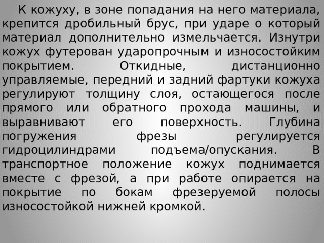  К кожуху, в зоне попадания на него материала, крепится дробильный брус, при ударе о который материал дополнительно измельчается. Изнутри кожух футерован ударопрочным и износостойким покрытием. Откидные, дистанционно управляемые, передний и задний фартуки кожуха регулируют толщину слоя, остающегося после прямого или обратного прохода машины, и выравнивают его поверхность. Глубина погружения фрезы регулируется гидроцилиндрами подъема/опускания. В транспортное положение кожух поднимается вместе с фрезой, а при работе опирается на покрытие по бокам фрезеруемой полосы износостойкой нижней кромкой.  