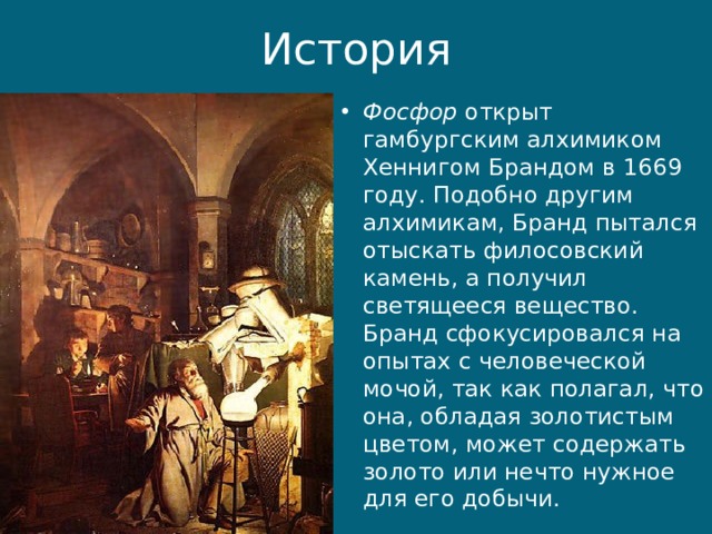 История Фосфор  открыт гамбургским алхимиком Хеннигом Брандом в 1669 году. Подобно другим алхимикам, Бранд пытался отыскать филосовский камень, а получил светящееся вещество. Бранд сфокусировался на опытах с человеческой мочой, так как полагал, что она, обладая золотистым цветом, может содержать золото или нечто нужное для его добычи. 