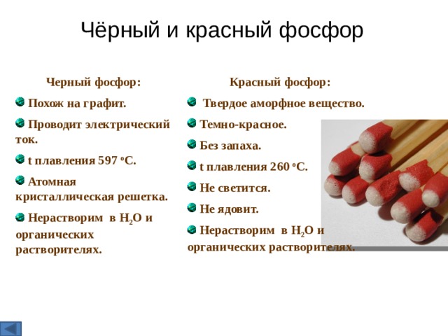 Чёрный и красный фосфор Красный фосфор: Черный фосфор:  Похож на графит.  Проводит электрический ток.  t плавления 597 о С.  Атомная кристаллическая решетка.  Твердое аморфное вещество.  Темно-красное.  Без запаха.  t плавления 260 о С.  Не светится.  Не ядовит.  Нерастворим в Н 2 О и органических растворителях.  Нерастворим в Н 2 О и органических растворителях.     