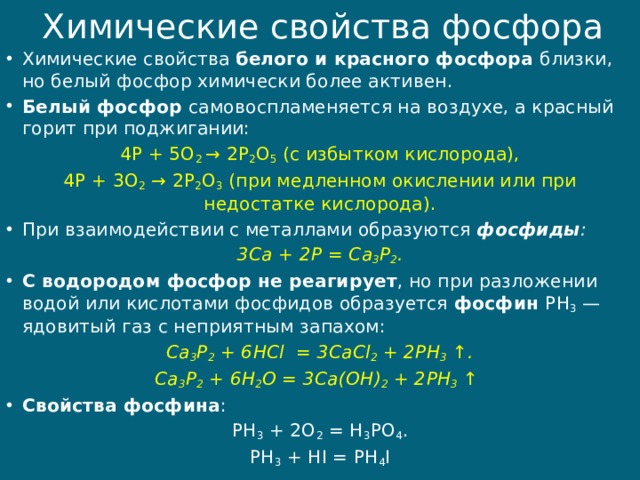 Химические свойства фосфора Химические свойства белого и красного фосфора близки, но белый фосфор химически более активен. Белый фосфор самовоспламеняется на воздухе, а красный горит при поджигании: 4P + 5O 2  → 2P 2 O 5  (с избытком кислорода), 4P + 3O 2  → 2P 2 O 3  (при медленном окислении или при недостатке кислорода). При взаимодействии с металлами образуются  фосфиды : 3Ca + 2P = Ca 3 P 2 . С водородом фосфор не реагирует , но при разложении водой или кислотами фосфидов образуется  фосфин  PH 3  — ядовитый газ с неприятным запахом: Ca 3 P 2  + 6HCl  = 3CaCl 2  + 2PH 3  ↑. Ca 3 P 2  + 6H 2 O = 3Ca(OH) 2  + 2PH 3  ↑  Свойства фосфина : PH 3  + 2O 2  = H 3 PO 4 . PH 3  + HI = PH 4 I 
