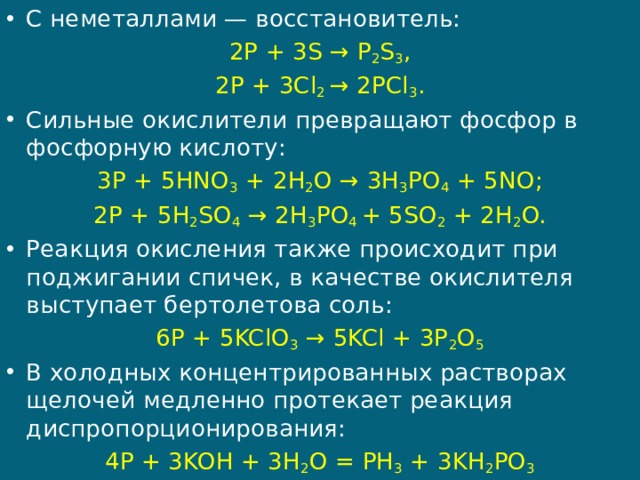 С неметаллами — восстановитель: 2P + 3S → P 2 S 3 , 2P + 3Cl 2  → 2PCl 3 . Сильные окислители превращают фосфор в фосфорную кислоту: 3P + 5HNO 3  + 2H 2 O → 3H 3 PO 4  + 5NO; 2P + 5H 2 SO 4  → 2H 3 PO 4  + 5SO 2  + 2H 2 O. Реакция окисления также происходит при поджигании спичек, в качестве окислителя выступает бертолетова соль: 6P + 5KClO 3  → 5KCl + 3P 2 O 5 В холодных концентрированных растворах  щелочей медленно протекает реакция диспропорционирования: 4P + 3KOH + 3H 2 O = PH 3  + 3KH 2 PO 3 