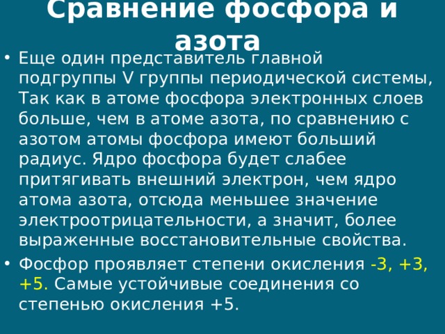 Сравнение фосфора и азота Еще один представитель главной подгруппы V группы периодической системы, Так как в атоме фосфора электронных слоев больше, чем в атоме азота, по сравнению с азотом атомы фосфора имеют больший радиус. Ядро фосфора будет слабее притягивать внешний электрон, чем ядро атома азота, отсюда меньшее значение электроотрицательности, а значит, более выраженные восстановительные свойства. Фосфор проявляет степени окисления -3, +3, +5. Самые устойчивые соединения со степенью окисления +5.  