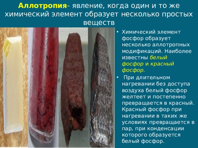 Аллотропия - явление, когда один и то же химический элемент образует несколько простых веществ Химический элемент фосфор образует несколько аллотропных модификаций. Наиболее известны  белый фосфор  и  красный фосфор.  При длительном нагревании без доступа воздуха белый фосфор желтеет и постепенно превращается в красный. Красный фосфор при нагревании в таких же условиях превращается в пар, при конденсации которого образуется белый фосфор. 