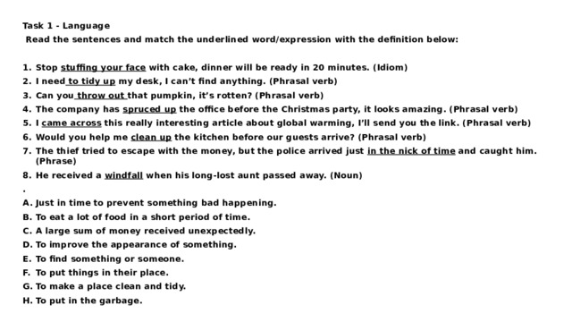 Task 1 - Language   Read the sentences and match the underlined word/expression with the definition below:   Stop stuffing your face with cake, dinner will be ready in 20 minutes. (Idiom) I need to tidy up my desk, I can’t find anything. (Phrasal verb) Can you throw out that pumpkin, it’s rotten? (Phrasal verb) The company has spruced up the office before the Christmas party, it looks amazing. (Phrasal verb) I came across this really interesting article about global warming, I’ll send you the link. (Phrasal verb) Would you help me clean up the kitchen before our guests arrive? (Phrasal verb) The thief tried to escape with the money, but the police arrived just in the nick of time and caught him. (Phrase) He received a windfall when his long-lost aunt passed away. (Noun) . Just in time to prevent something bad happening. To eat a lot of food in a short period of time. A large sum of money received unexpectedly. To improve the appearance of something. To find something or someone. To put things in their place. To make a place clean and tidy. To put in the garbage. 