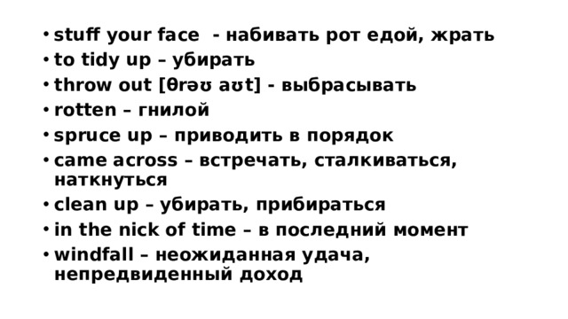 stuff your face - набивать рот едой, жрать to tidy up – убирать throw out [θrəʊ aʊt] - выбрасывать rotten – гнилой spruce up – приводить в порядок came across – встречать, сталкиваться, наткнуться clean up – убирать, прибираться in the nick of time – в последний момент windfall – неожиданная удача, непредвиденный доход  