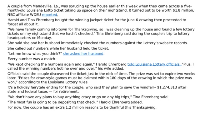 A couple from Mandeville, La., was sprucing up the house earlier this week when they came across a five-month-old Louisiana Lotto ticket taking up space on their nightstand. It turned out to be worth $1.8 million, NBC affiliate WDSU  reported . Harold and Tina Ehrenberg bought the winning jackpot ticket for the June 6 drawing then proceeded to forget all about it. 