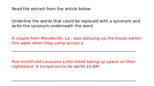 Read the extract from the article below:   Underline the words that could be replaced with a synonym and write the synonym underneath the word.   A couple from Mandeville, La., was sprucing up the house earlier this week when they came across a   ______________________________________________________________   five-month-old Louisiana Lotto ticket taking up space on their nightstand. It turned out to be worth $1.8M.    ______________________________________________________________ 