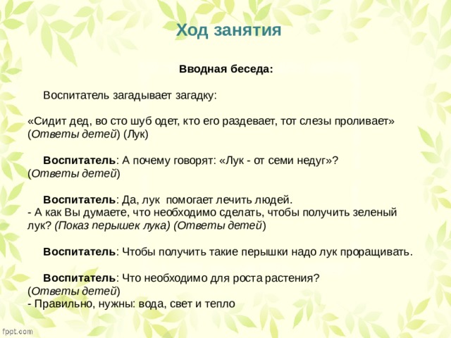   Ход занятия Вводная беседа:  Воспитатель загадывает загадку: «Сидит дед, во сто шуб одет, кто его раздевает, тот слезы проливает» ( Ответы детей ) (Лук)   Воспитатель : А почему говорят: «Лук - от семи недуг»? ( Ответы детей )   Воспитатель : Да, лук  помогает лечить людей. - А как Вы думаете, что необходимо сделать, чтобы получить зеленый лук?  (Показ перышек лука) (Ответы детей )   Воспитатель : Чтобы получить такие перышки надо лук проращивать.   Воспитатель : Что необходимо для роста растения? ( Ответы детей ) - Правильно, нужны: вода, свет и тепло 